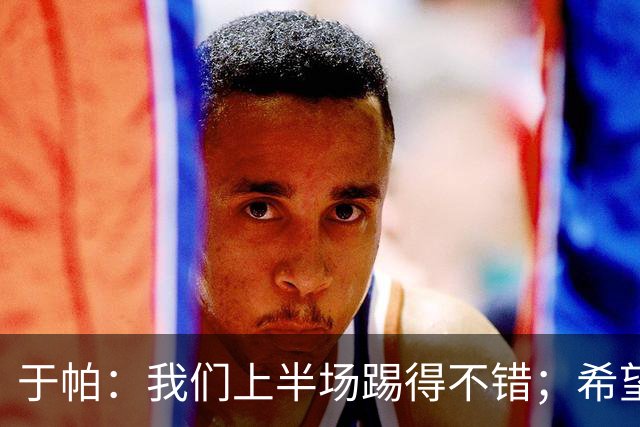 于帕：我们上半场踢得不错；希望凯恩或者我的一位朋友拿金球