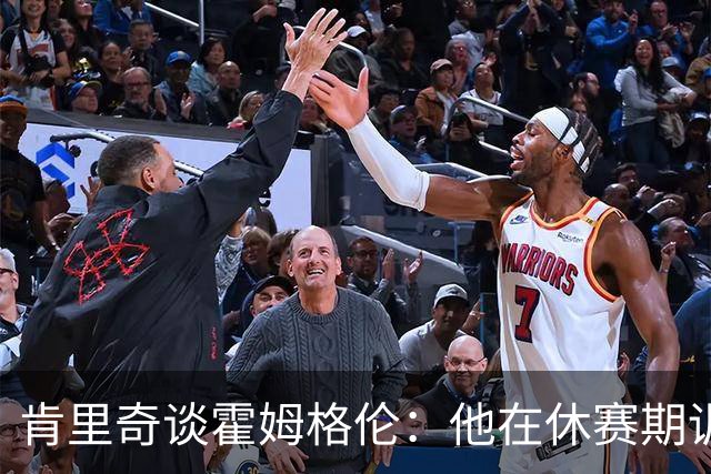 肯里奇谈霍姆格伦：他在休赛期训练很刻苦状态极佳 他是赢球关键