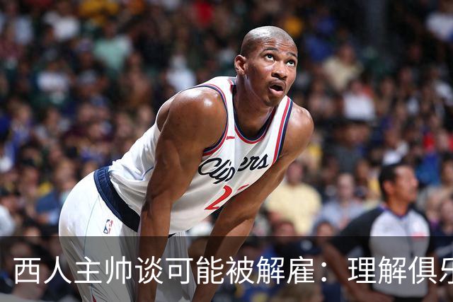 西人主帅谈可能被解雇：理解俱乐部的任何决定，留任就会拼尽全力